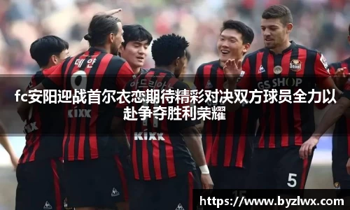 fc安阳迎战首尔衣恋期待精彩对决双方球员全力以赴争夺胜利荣耀